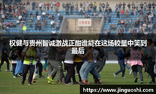 权健与贵州智诚激战正酣谁能在这场较量中笑到最后