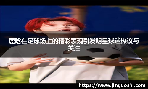 鹿晗在足球场上的精彩表现引发明星球迷热议与关注