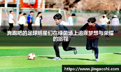 奔跑吧的足球明星们在绿茵场上追逐梦想与荣耀的旅程